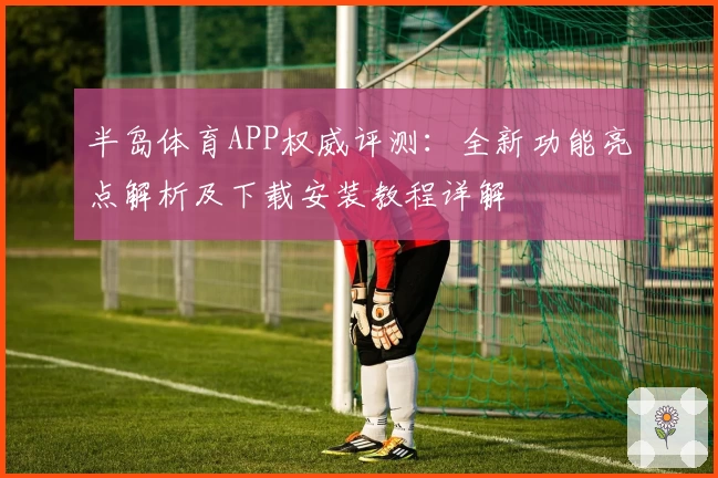 半岛体育APP权威评测:全新功能亮点解析及下载安装教程详解