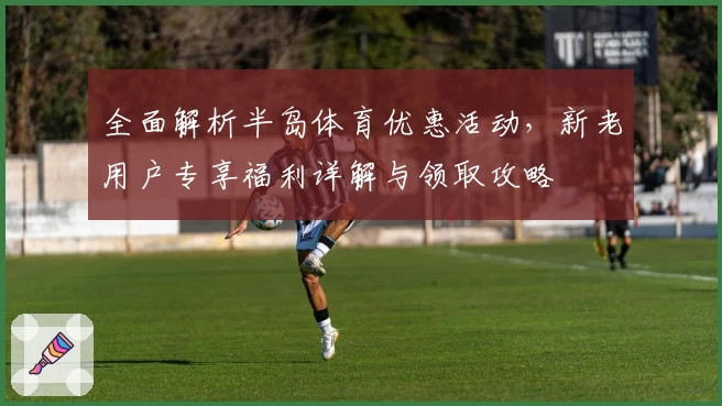 全面解析半岛体育优惠活动，新老用户专享福利详解与领取攻略