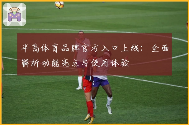 半岛体育品牌官方入口上线：全面解析功能亮点与使用体验