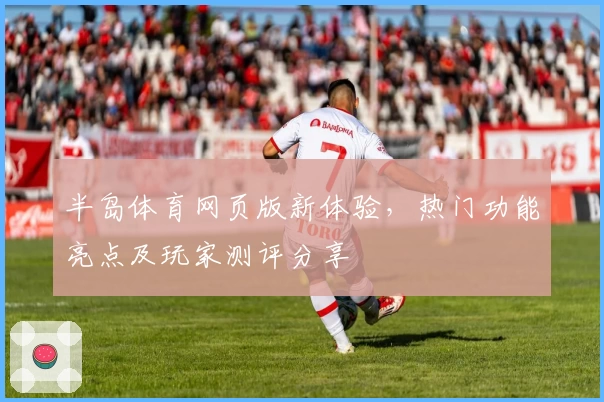 半岛体育网页版新体验，热门功能亮点及玩家测评分享