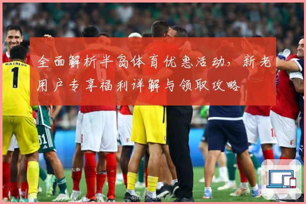 全面解析半岛体育优惠活动，新老用户专享福利详解与领取攻略
